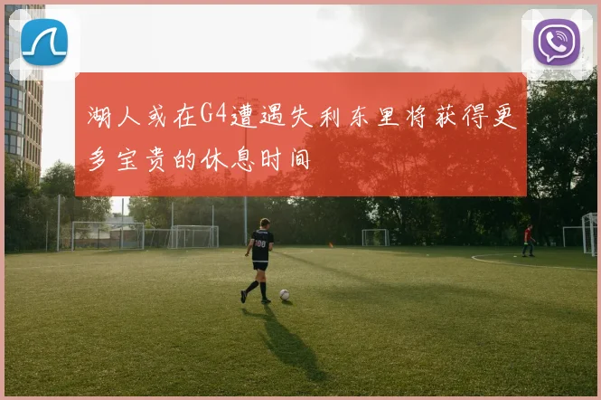 湖人或在G4遭遇失利东里将获得更多宝贵的休息时间