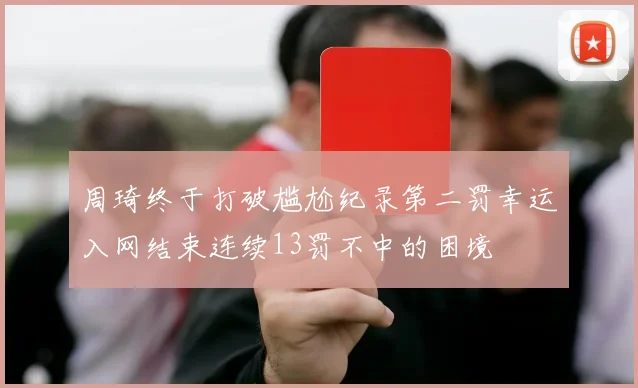 周琦终于打破尴尬纪录第二罚幸运入网结束连续13罚不中的困境