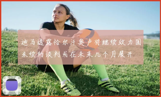 迪马透露恰尔汗奥卢将继续效力国米续约谈判或在未来几个月展开