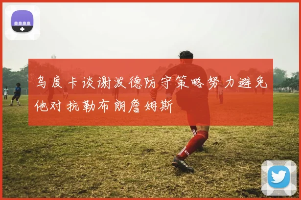 乌度卡谈谢泼德防守策略努力避免他对抗勒布朗詹姆斯