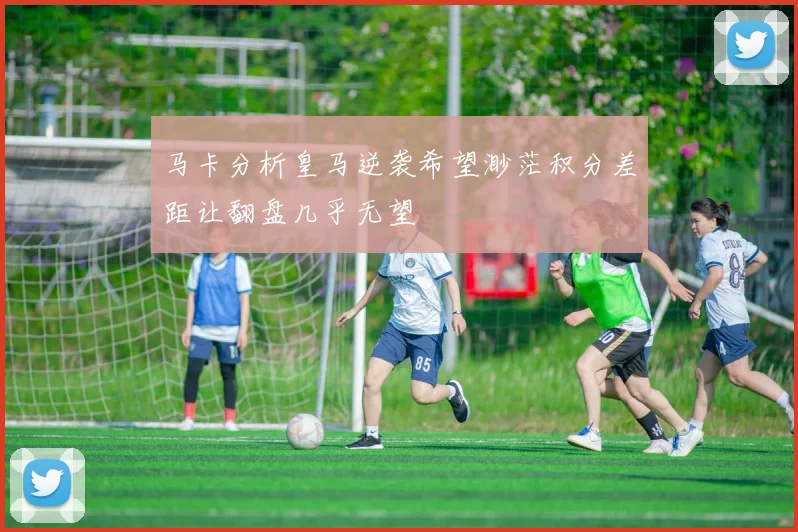 马卡分析皇马逆袭希望渺茫积分差距让翻盘几乎无望