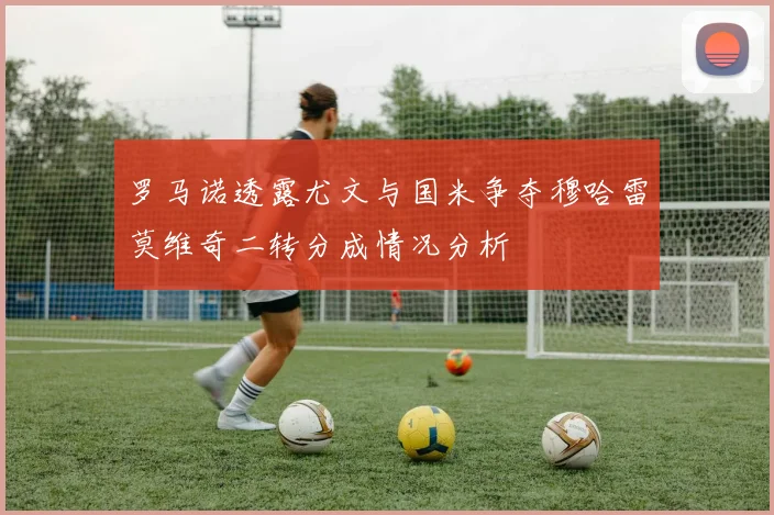 罗马诺透露尤文与国米争夺穆哈雷莫维奇二转分成情况分析