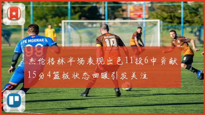 杰伦格林半场表现出色11投6中贡献15分4篮板状态回暖引发关注