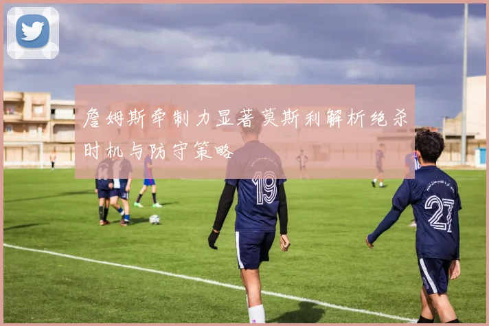 詹姆斯牵制力显著莫斯利解析绝杀时机与防守策略
