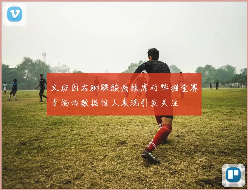 文班因右脚踝酸痛缺席对阵掘金赛季场均数据惊人表现引发关注