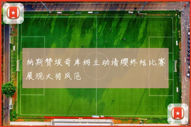 纳斯赞埃奇库姆主动请缨终结比赛展现大将风范