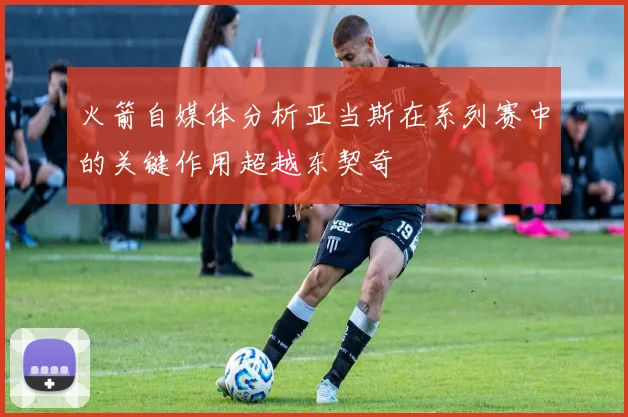 火箭自媒体分析亚当斯在系列赛中的关键作用超越东契奇