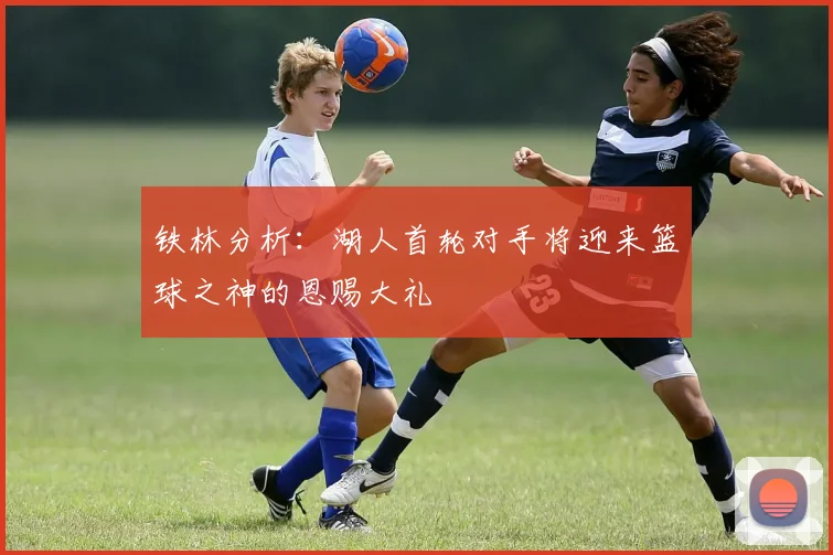 铁林分析：湖人首轮对手将迎来篮球之神的恩赐大礼