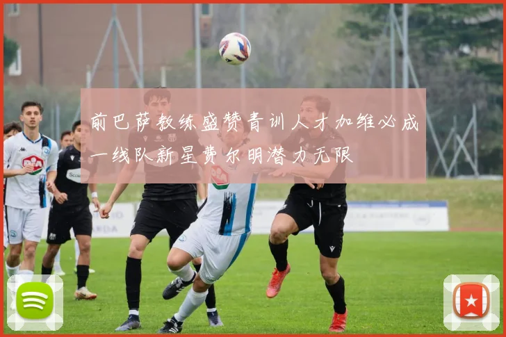 前巴萨教练盛赞青训人才加维必成一线队新星费尔明潜力无限